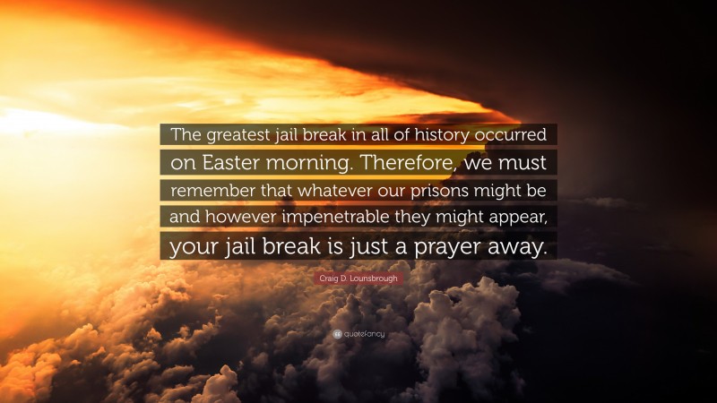 Craig D. Lounsbrough Quote: “The greatest jail break in all of history occurred on Easter morning. Therefore, we must remember that whatever our prisons might be and however impenetrable they might appear, your jail break is just a prayer away.”