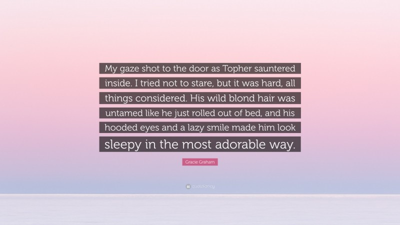 Gracie Graham Quote: “My gaze shot to the door as Topher sauntered inside. I tried not to stare, but it was hard, all things considered. His wild blond hair was untamed like he just rolled out of bed, and his hooded eyes and a lazy smile made him look sleepy in the most adorable way.”