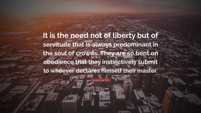 Gustave Le Bon Quote: “It is the need not of liberty but of servitude that is always predominant in the soul of crowds. They are so bent on obedience that they instinctively submit to whoever declares himself their master.”