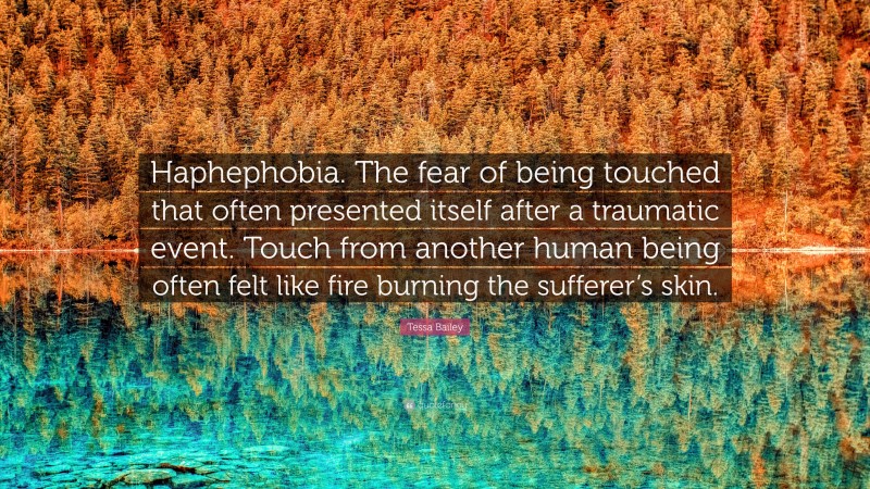 Tessa Bailey Quote: “Haphephobia. The fear of being touched that often presented itself after a traumatic event. Touch from another human being often felt like fire burning the sufferer’s skin.”