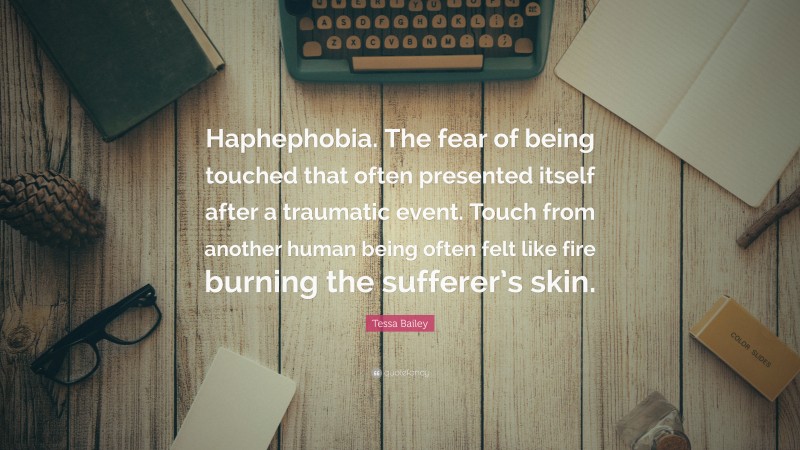 Tessa Bailey Quote: “Haphephobia. The fear of being touched that often presented itself after a traumatic event. Touch from another human being often felt like fire burning the sufferer’s skin.”