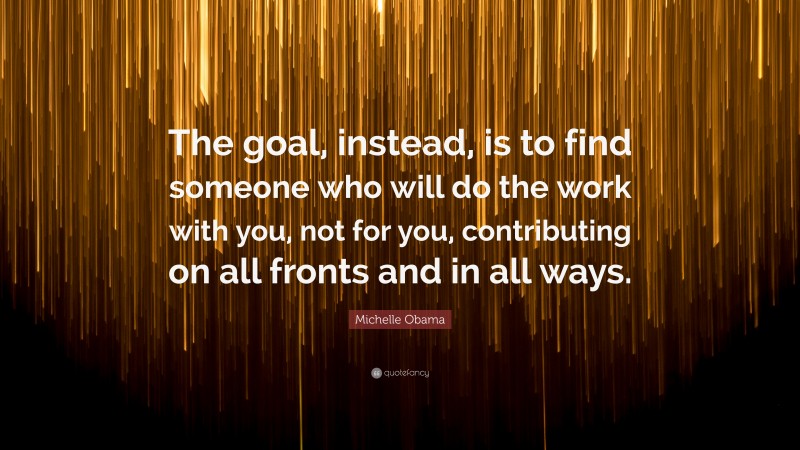 Michelle Obama Quote: “The goal, instead, is to find someone who will do the work with you, not for you, contributing on all fronts and in all ways.”