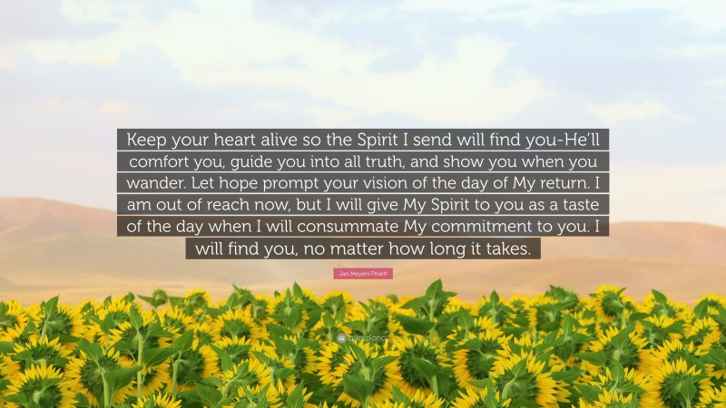 Jan Meyers Proett Quote: “Keep your heart alive so the Spirit I send will find you-He’ll comfort you, guide you into all truth, and show you when you wander. Let hope prompt your vision of the day of My return. I am out of reach now, but I will give My Spirit to you as a taste of the day when I will consummate My commitment to you. I will find you, no matter how long it takes.”
