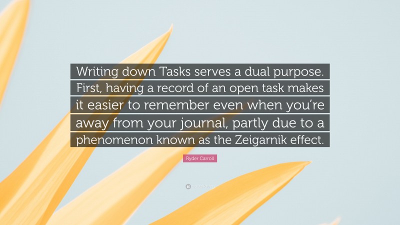 Ryder Carroll Quote: “Writing down Tasks serves a dual purpose. First, having a record of an open task makes it easier to remember even when you’re away from your journal, partly due to a phenomenon known as the Zeigarnik effect.”