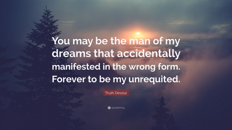 Truth Devour Quote: “You may be the man of my dreams that accidentally manifested in the wrong form. Forever to be my unrequited.”