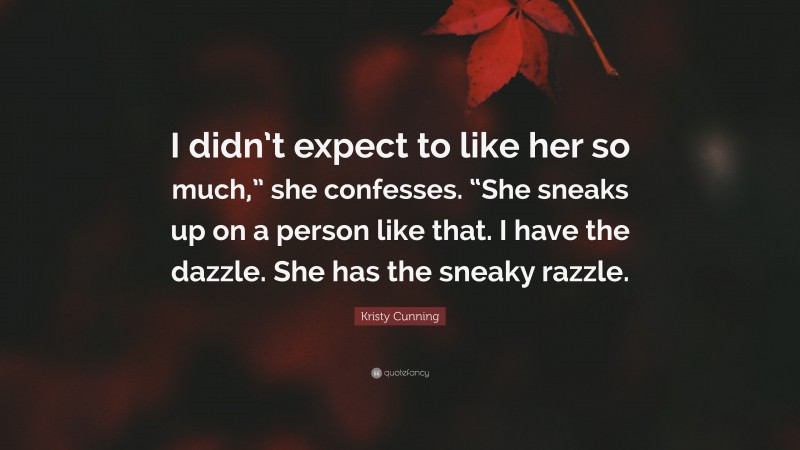 Kristy Cunning Quote: “I didn’t expect to like her so much,” she confesses. “She sneaks up on a person like that. I have the dazzle. She has the sneaky razzle.”