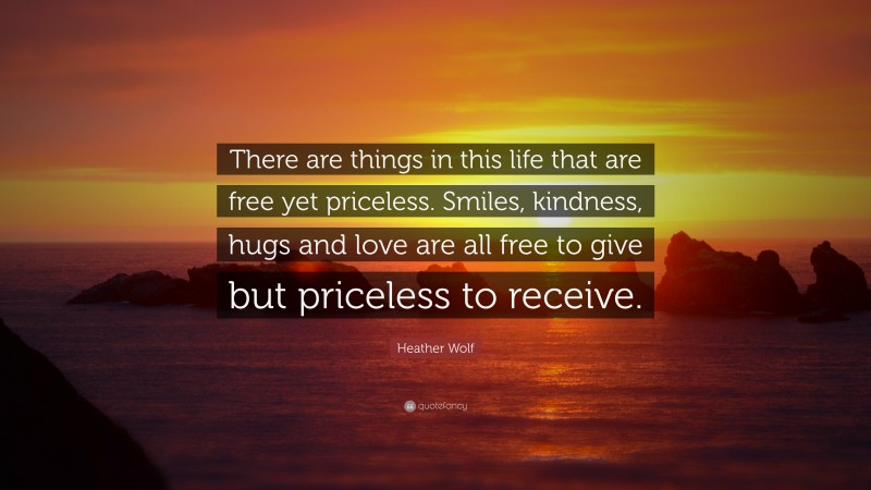 Heather Wolf Quote: “There are things in this life that are free yet priceless. Smiles, kindness, hugs and love are all free to give but priceless to receive.”