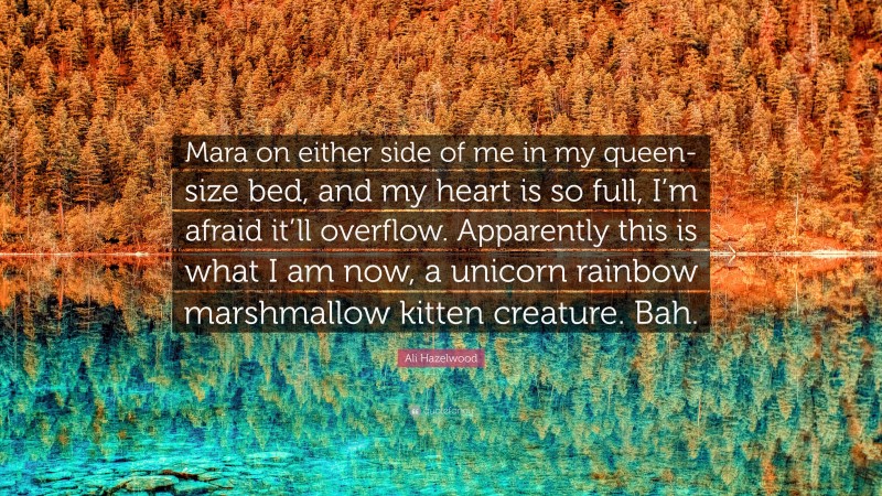 Ali Hazelwood Quote: “Mara on either side of me in my queen-size bed, and my heart is so full, I’m afraid it’ll overflow. Apparently this is what I am now, a unicorn rainbow marshmallow kitten creature. Bah.”