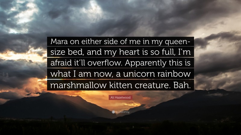 Ali Hazelwood Quote: “Mara on either side of me in my queen-size bed, and my heart is so full, I’m afraid it’ll overflow. Apparently this is what I am now, a unicorn rainbow marshmallow kitten creature. Bah.”