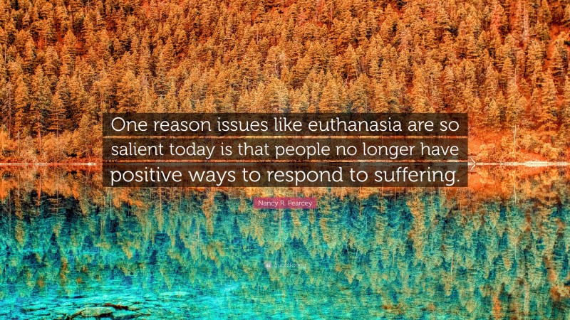 Nancy R. Pearcey Quote: “One reason issues like euthanasia are so salient today is that people no longer have positive ways to respond to suffering.”