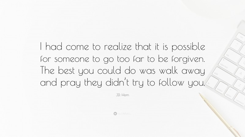 J.D. Horn Quote: “I had come to realize that it is possible for someone to go too far to be forgiven. The best you could do was walk away and pray they didn’t try to follow you.”
