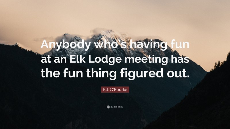 P.J. O'Rourke Quote: “Anybody who’s having fun at an Elk Lodge meeting has the fun thing figured out.”