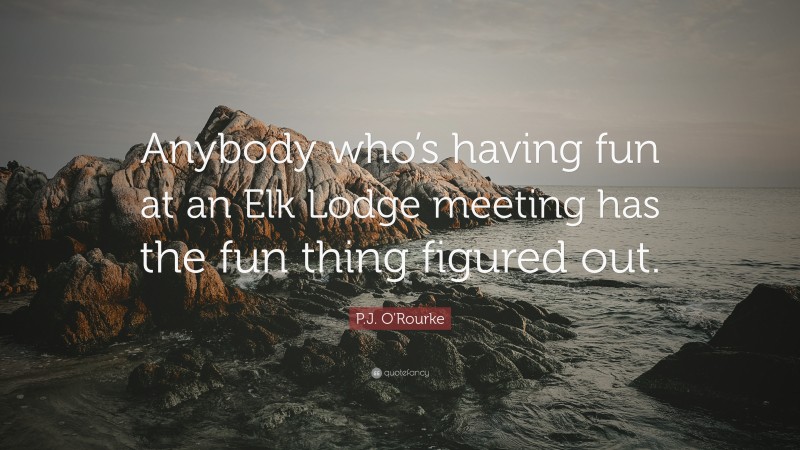 P.J. O'Rourke Quote: “Anybody who’s having fun at an Elk Lodge meeting has the fun thing figured out.”