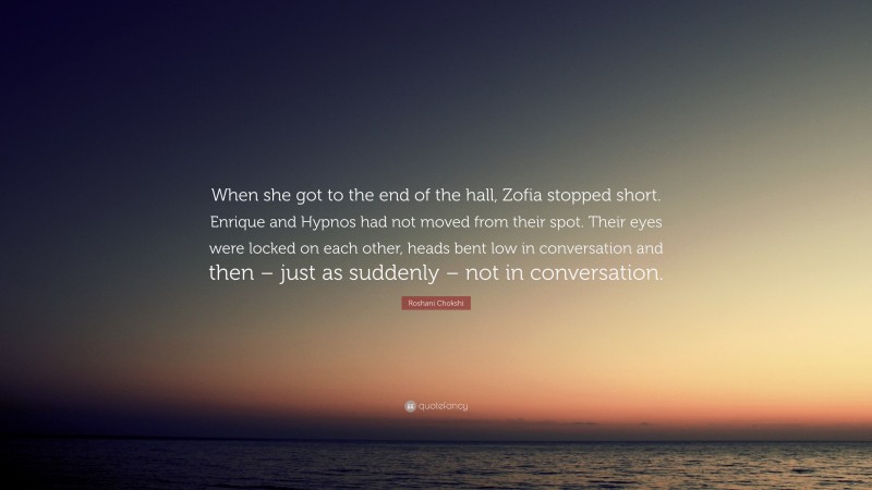 Roshani Chokshi Quote: “When she got to the end of the hall, Zofia stopped short. Enrique and Hypnos had not moved from their spot. Their eyes were locked on each other, heads bent low in conversation and then – just as suddenly – not in conversation.”