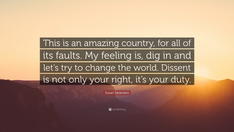 Susan Sarandon Quote: “This is an amazing country, for all of its faults. My feeling is, dig in and let’s try to change the world. Dissent is not only your right, it’s your duty.”