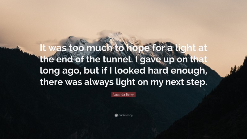 Lucinda Berry Quote: “It was too much to hope for a light at the end of the tunnel. I gave up on that long ago, but if I looked hard enough, there was always light on my next step.”