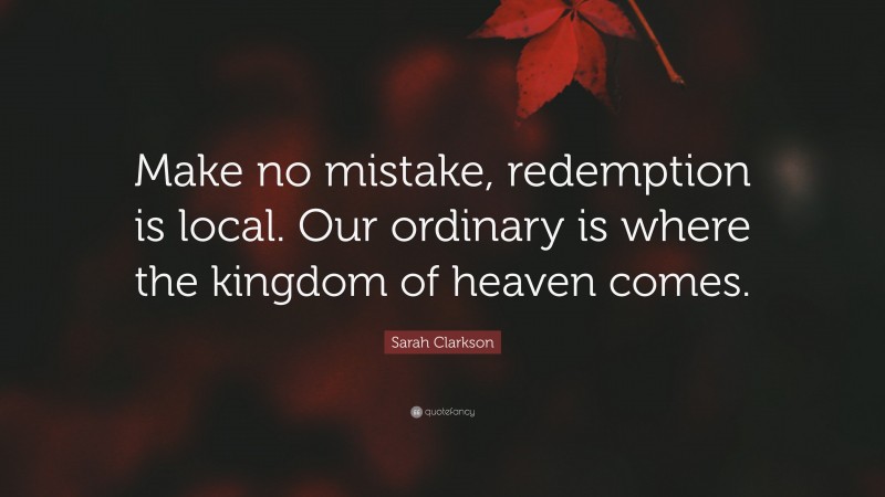 Sarah Clarkson Quote: “Make no mistake, redemption is local. Our ordinary is where the kingdom of heaven comes.”