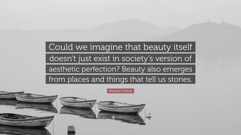 Maureen Chiquet Quote: “Could we imagine that beauty itself doesn’t just exist in society’s version of aesthetic perfection? Beauty also emerges from places and things that tell us stories.”