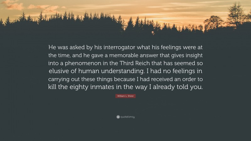 William L. Shirer Quote: “He was asked by his interrogator what his feelings were at the time, and he gave a memorable answer that gives insight into a phenomenon in the Third Reich that has seemed so elusive of human understanding. I had no feelings in carrying out these things because I had received an order to kill the eighty inmates in the way I already told you.”