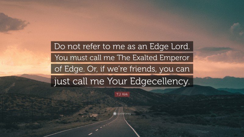 T.J. Kirk Quote: “Do not refer to me as an Edge Lord. You must call me The Exalted Emperor of Edge. Or, if we’re friends, you can just call me Your Edgecellency.”