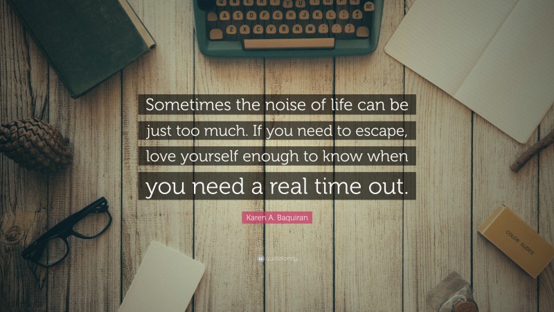 Karen A. Baquiran Quote: “Sometimes the noise of life can be just too much. If you need to escape, love yourself enough to know when you need a real time out.”