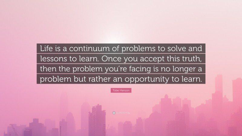 Tobe Hanson Quote: “Life is a continuum of problems to solve and lessons to learn. Once you accept this truth, then the problem you’re facing is no longer a problem but rather an opportunity to learn.”