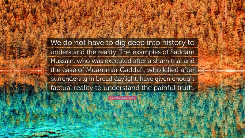 Nilantha Ilangamuwa Quote: “We do not have to dig deep into history to understand the reality. The examples of Saddam Hussain, who was executed after a sham trial and the case of Muammar Gaddafi, who killed after surrendering in broad daylight, have given enough factual reality to understand the painful truth.”