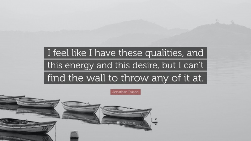 Jonathan Evison Quote: “I feel like I have these qualities, and this energy and this desire, but I can’t find the wall to throw any of it at.”
