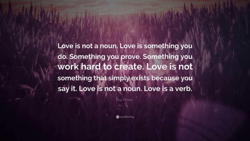 Jay McLean Quote: “Love is not a noun. Love is something you do. Something you prove. Something you work hard to create. Love is not something that simply exists because you say it. Love is not a noun. Love is a verb.”