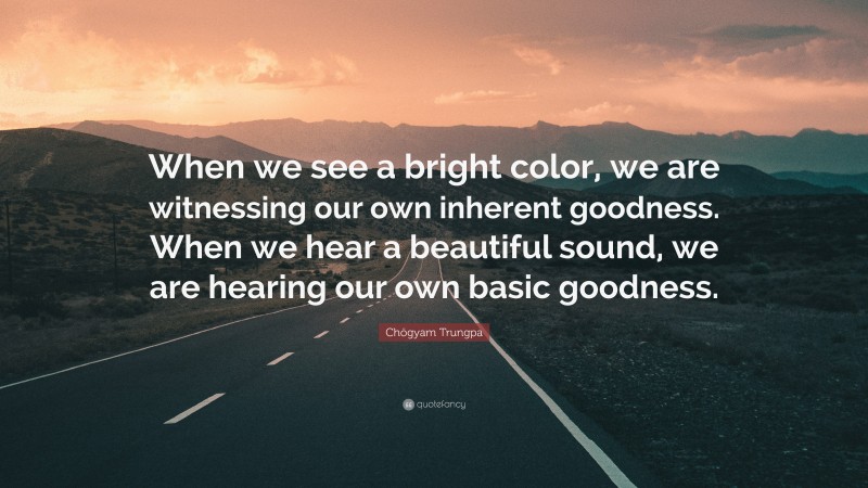 Chögyam Trungpa Quote: “When we see a bright color, we are witnessing our own inherent goodness. When we hear a beautiful sound, we are hearing our own basic goodness.”