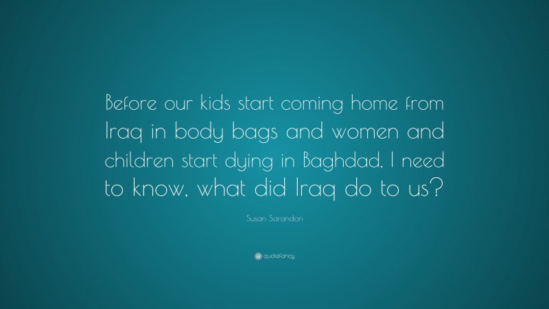 Susan Sarandon Quote: “Before our kids start coming home from Iraq in body bags and women and children start dying in Baghdad, I need to know, what did Iraq do to us?”