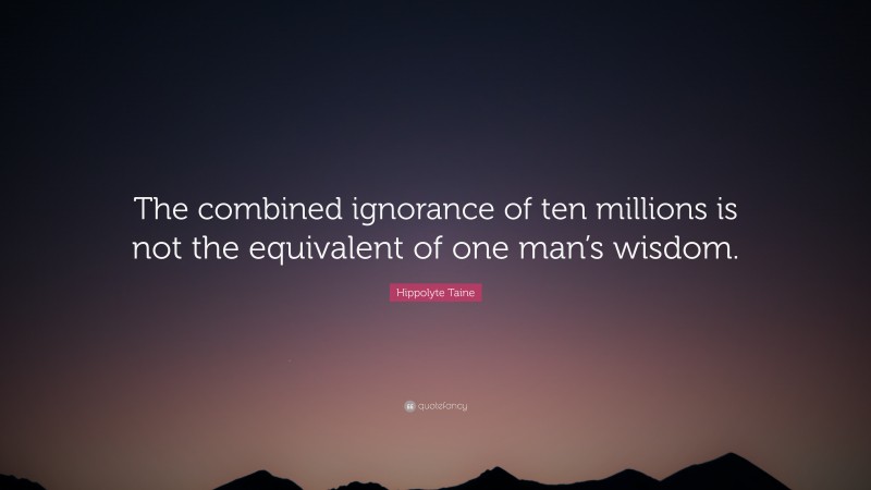 Hippolyte Taine Quote: “The combined ignorance of ten millions is not the equivalent of one man’s wisdom.”