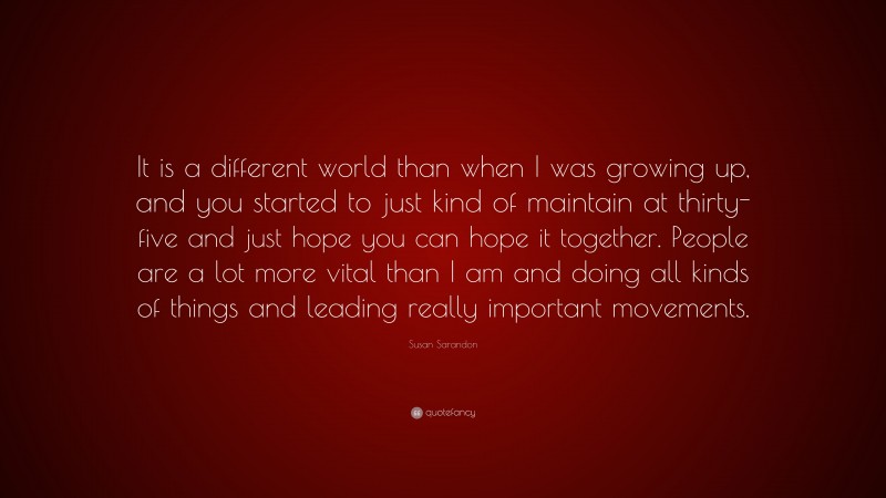 Susan Sarandon Quote: “It is a different world than when I was growing up, and you started to just kind of maintain at thirty-five and just hope you can hope it together. People are a lot more vital than I am and doing all kinds of things and leading really important movements.”