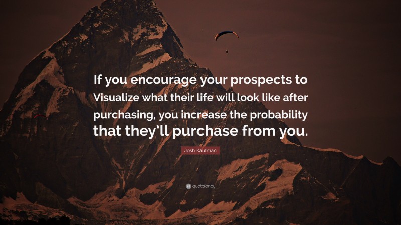 Josh Kaufman Quote: “If you encourage your prospects to Visualize what their life will look like after purchasing, you increase the probability that they’ll purchase from you.”