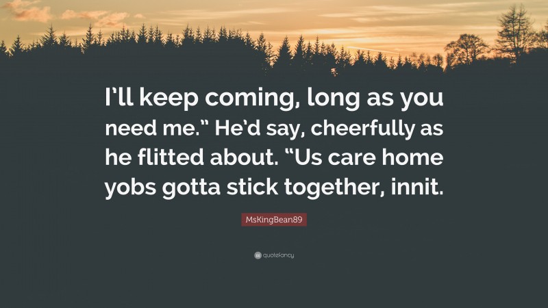 MsKingBean89 Quote: “I’ll keep coming, long as you need me.” He’d say, cheerfully as he flitted about. “Us care home yobs gotta stick together, innit.”