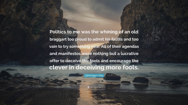 Adhish Mazumder Quote: “Politics to me was the whining of an old braggart too proud to admit his faults and too vain to try something new. All of their agendas and manifestos were nothing but a lucrative offer to deceive the fools and encourage the clever in deceiving more fools.”