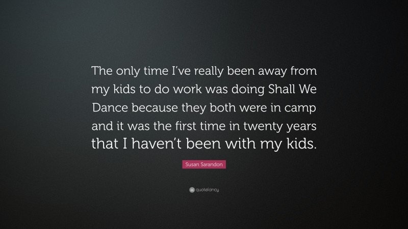 Susan Sarandon Quote: “The only time I’ve really been away from my kids to do work was doing Shall We Dance because they both were in camp and it was the first time in twenty years that I haven’t been with my kids.”