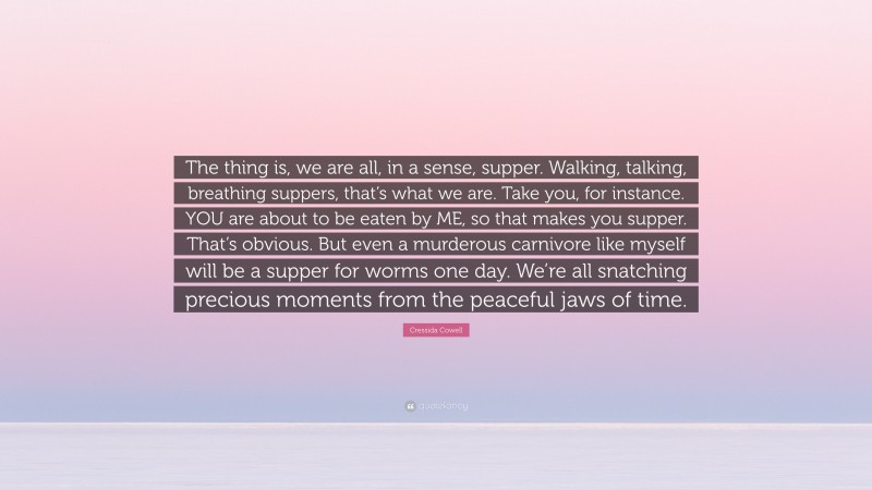 Cressida Cowell Quote: “The thing is, we are all, in a sense, supper. Walking, talking, breathing suppers, that’s what we are. Take you, for instance. YOU are about to be eaten by ME, so that makes you supper. That’s obvious. But even a murderous carnivore like myself will be a supper for worms one day. We’re all snatching precious moments from the peaceful jaws of time.”