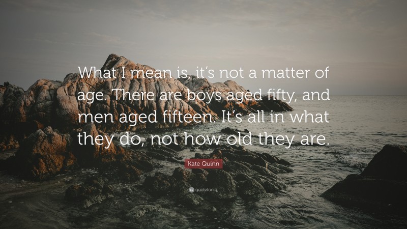 Kate Quinn Quote: “What I mean is, it’s not a matter of age. There are boys aged fifty, and men aged fifteen. It’s all in what they do, not how old they are.”