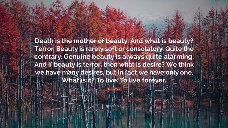 Donna Tartt Quote: “Death is the mother of beauty. And what is beauty? Terror. Beauty is rarely soft or consolatory. Quite the contrary. Genuine beauty is always quite alarming. And if beauty is terror, then what is desire? We think we have many desires, but in fact we have only one. What is it? To live. To live forever.”