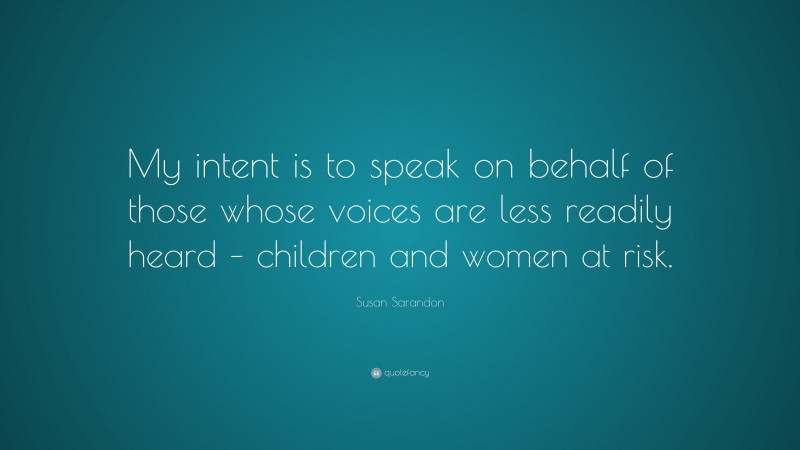 Susan Sarandon Quote: “My intent is to speak on behalf of those whose voices are less readily heard – children and women at risk.”