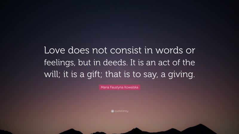 Maria Faustyna Kowalska Quote: “Love does not consist in words or feelings, but in deeds. It is an act of the will; it is a gift; that is to say, a giving.”