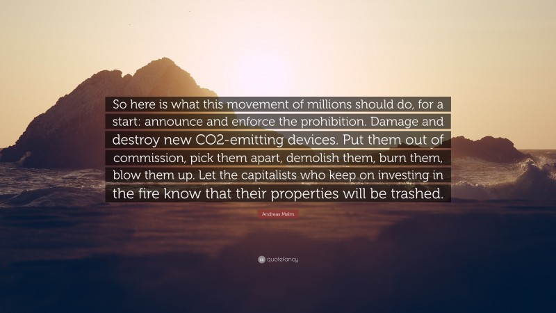 Andreas Malm Quote: “So here is what this movement of millions should do, for a start: announce and enforce the prohibition. Damage and destroy new CO2-emitting devices. Put them out of commission, pick them apart, demolish them, burn them, blow them up. Let the capitalists who keep on investing in the fire know that their properties will be trashed.”