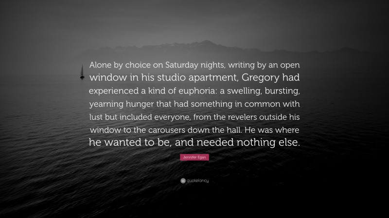 Jennifer Egan Quote: “Alone by choice on Saturday nights, writing by an open window in his studio apartment, Gregory had experienced a kind of euphoria: a swelling, bursting, yearning hunger that had something in common with lust but included everyone, from the revelers outside his window to the carousers down the hall. He was where he wanted to be, and needed nothing else.”