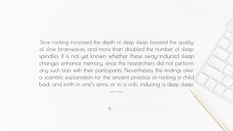 Matthew Walker Quote: “Slow rocking increased the depth of deep sleep, boosted the quality of slow brainwaves, and more than doubled the number of sleep spindles. It is not yet known whether these sway-induced sleep changes enhance memory, since the researchers did not perform any such tests with their participants. Nevertheless, the findings offer a scientific explanation for the ancient practice of rocking a child back and forth in one’s arms, or in a crib, inducing a deep sleep.”