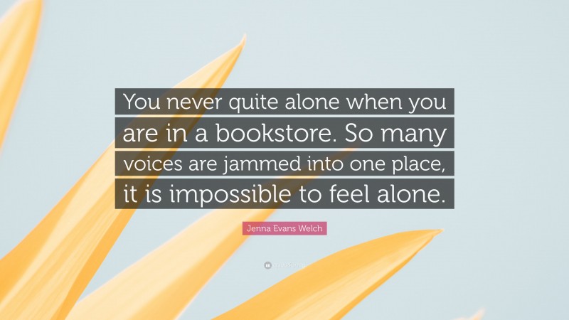 Jenna Evans Welch Quote: “You never quite alone when you are in a bookstore. So many voices are jammed into one place, it is impossible to feel alone.”