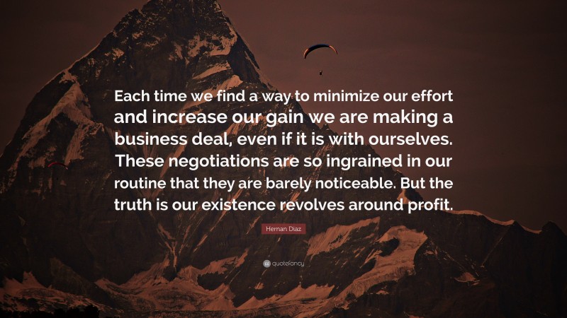 Hernan Diaz Quote: “Each time we find a way to minimize our effort and increase our gain we are making a business deal, even if it is with ourselves. These negotiations are so ingrained in our routine that they are barely noticeable. But the truth is our existence revolves around profit.”