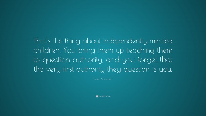 Susan Sarandon Quote: “That’s the thing about independently minded children. You bring them up teaching them to question authority, and you forget that the very first authority they question is you.”