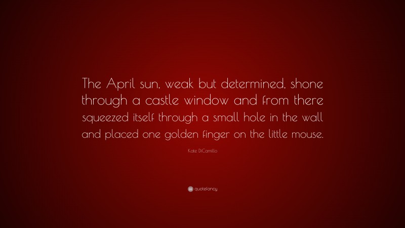 Kate DiCamillo Quote: “The April sun, weak but determined, shone through a castle window and from there squeezed itself through a small hole in the wall and placed one golden finger on the little mouse.”