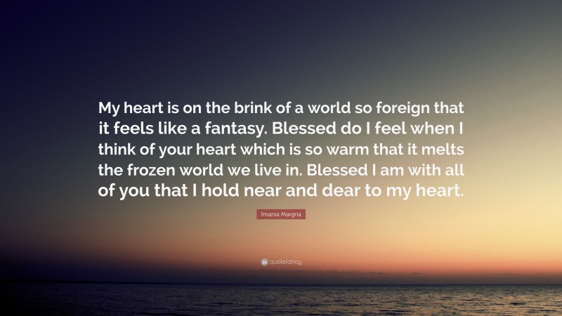 Imania Margria Quote: “My heart is on the brink of a world so foreign that it feels like a fantasy. Blessed do I feel when I think of your heart which is so warm that it melts the frozen world we live in. Blessed I am with all of you that I hold near and dear to my heart.”